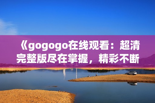 《gogogo在线观看：超清完整版尽在掌握，精彩不断》