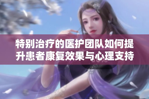 特别治疗的医护团队如何提升患者康复效果与心理支持
