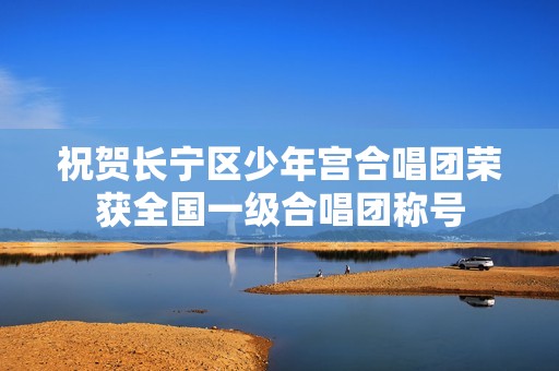 祝贺长宁区少年宫合唱团荣获全国一级合唱团称号