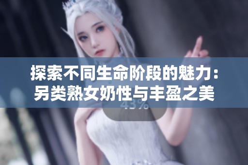 探索不同生命阶段的魅力：另类熟女奶性与丰盈之美