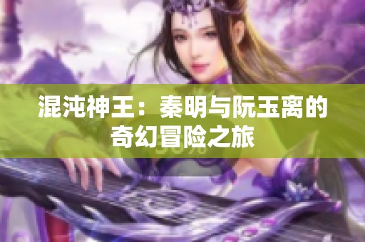 混沌神王：秦明与阮玉离的奇幻冒险之旅