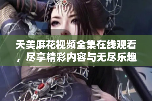 天美麻花视频全集在线观看，尽享精彩内容与无尽乐趣