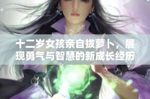 十二岁女孩亲自拔萝卜，展现勇气与智慧的新成长经历