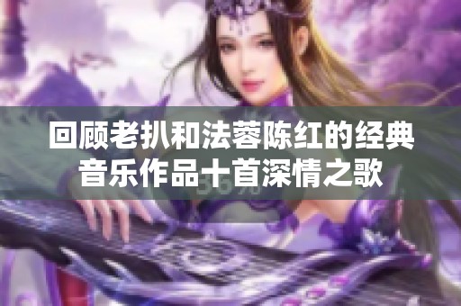 回顾老扒和法蓉陈红的经典音乐作品十首深情之歌