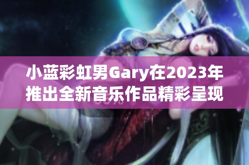 小蓝彩虹男Gary在2023年推出全新音乐作品精彩呈现