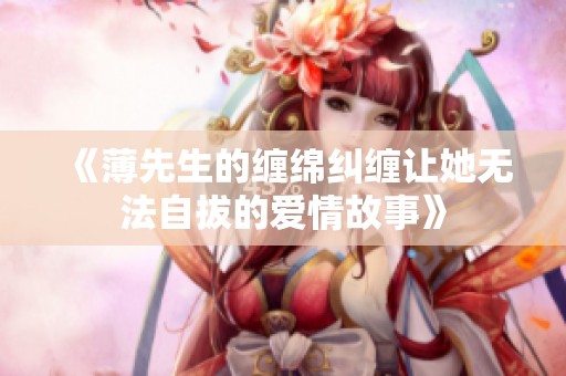 《薄先生的缠绵纠缠让她无法自拔的爱情故事》