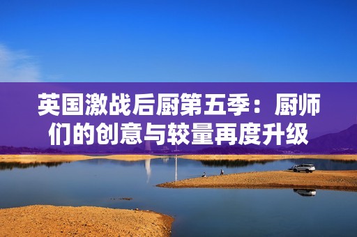 英国激战后厨第五季：厨师们的创意与较量再度升级