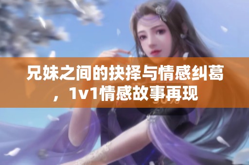 兄妹之间的抉择与情感纠葛，1v1情感故事再现