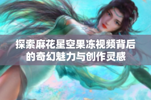 探索麻花星空果冻视频背后的奇幻魅力与创作灵感