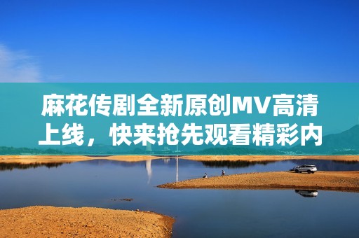 麻花传剧全新原创MV高清上线，快来抢先观看精彩内容！