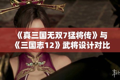 《真三国无双7猛将传》与《三国志12》武将设计对比分析与艺术风格探讨