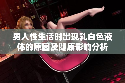 男人性生活时出现乳白色液体的原因及健康影响分析