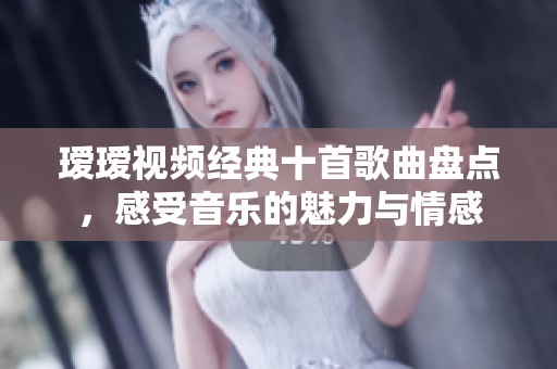 瑷瑷视频经典十首歌曲盘点，感受音乐的魅力与情感