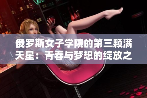 俄罗斯女子学院的第三颗满天星：青春与梦想的绽放之旅