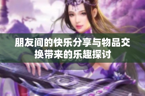 朋友间的快乐分享与物品交换带来的乐趣探讨