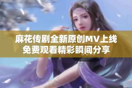 麻花传剧全新原创MV上线免费观看精彩瞬间分享