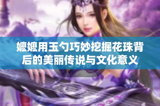 嬷嬷用玉勺巧妙挖掘花珠背后的美丽传说与文化意义