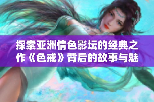 探索亚洲情色影坛的经典之作《色戒》背后的故事与魅力