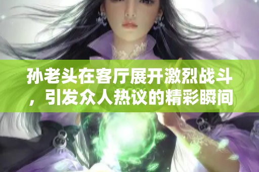 孙老头在客厅展开激烈战斗，引发众人热议的精彩瞬间