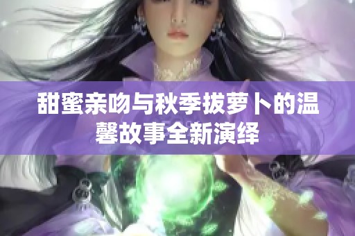 甜蜜亲吻与秋季拔萝卜的温馨故事全新演绎