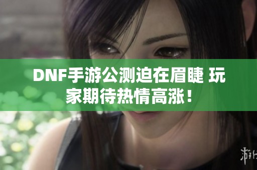 DNF手游公测迫在眉睫 玩家期待热情高涨！