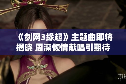 《剑网3缘起》主题曲即将揭晓 周深倾情献唱引期待