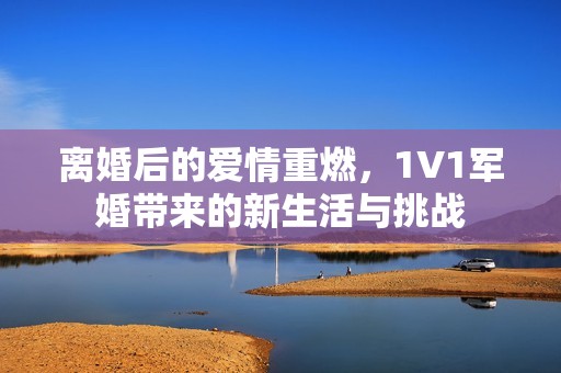 离婚后的爱情重燃，1V1军婚带来的新生活与挑战