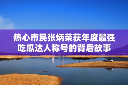 热心市民张炳荣获年度最强吃瓜达人称号的背后故事