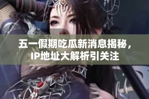 五一假期吃瓜新消息揭秘，IP地址大解析引关注