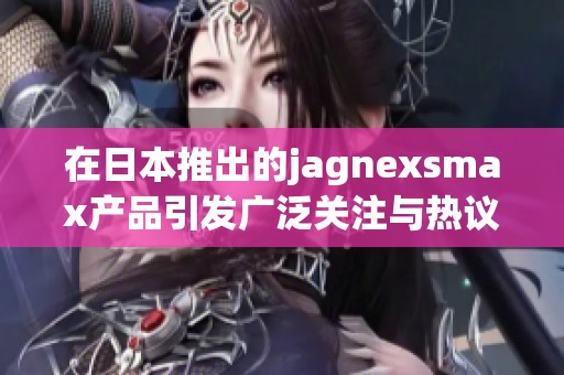 在日本推出的jagnexsmax产品引发广泛关注与热议