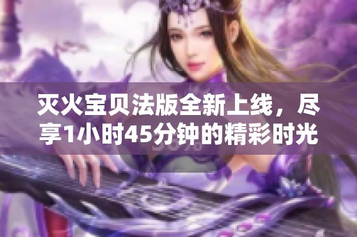 灭火宝贝法版全新上线，尽享1小时45分钟的精彩时光