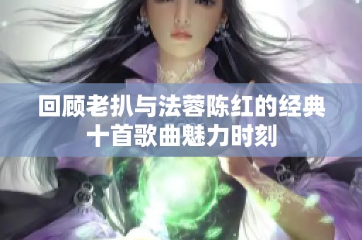 回顾老扒与法蓉陈红的经典十首歌曲魅力时刻