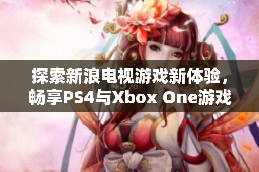 探索新浪电视游戏新体验，畅享PS4与Xbox One游戏直播乐趣