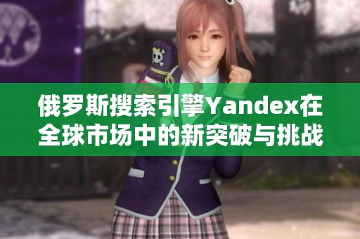 俄罗斯搜索引擎Yandex在全球市场中的新突破与挑战