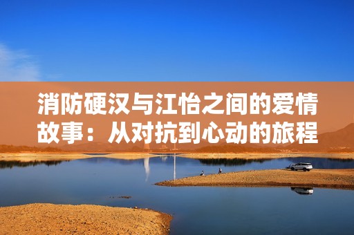 消防硬汉与江怡之间的爱情故事：从对抗到心动的旅程