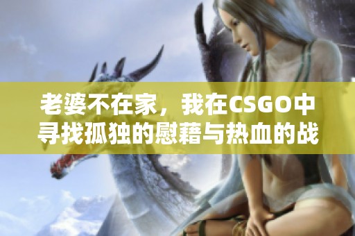 老婆不在家，我在CSGO中寻找孤独的慰藉与热血的战斗