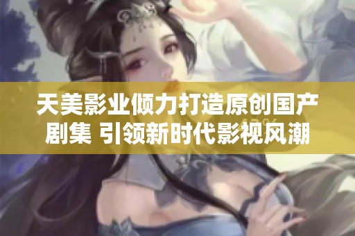 天美影业倾力打造原创国产剧集 引领新时代影视风潮