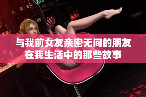 与我前女友亲密无间的朋友在我生活中的那些故事
