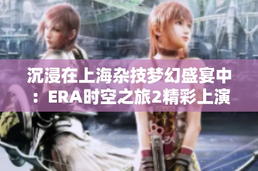 沉浸在上海杂技梦幻盛宴中：ERA时空之旅2精彩上演