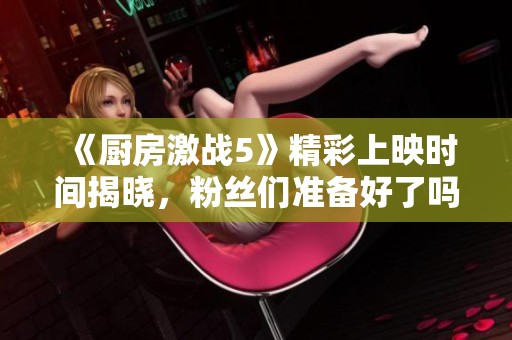 《厨房激战5》精彩上映时间揭晓，粉丝们准备好了吗