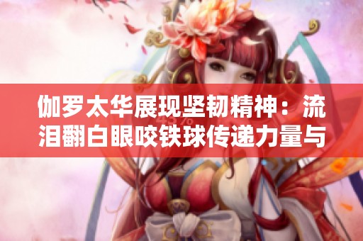 伽罗太华展现坚韧精神：流泪翻白眼咬铁球传递力量与勇气