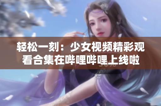 轻松一刻：少女视频精彩观看合集在哔哩哔哩上线啦