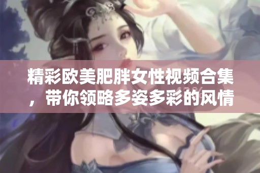 精彩欧美肥胖女性视频合集，带你领略多姿多彩的风情