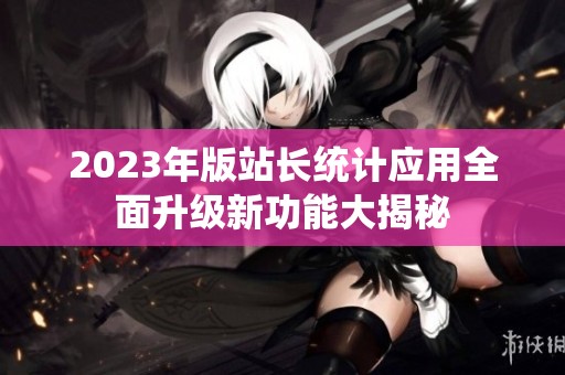 2023年版站长统计应用全面升级新功能大揭秘