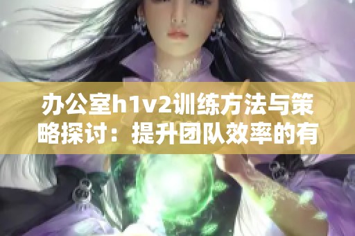 办公室h1v2训练方法与策略探讨：提升团队效率的有效途径