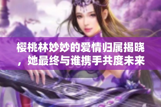 樱桃林妙妙的爱情归属揭晓，她最终与谁携手共度未来