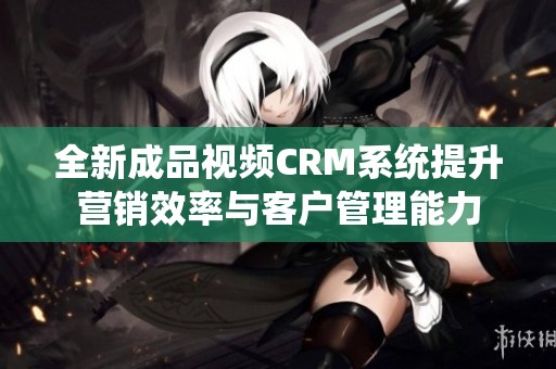 全新成品视频CRM系统提升营销效率与客户管理能力