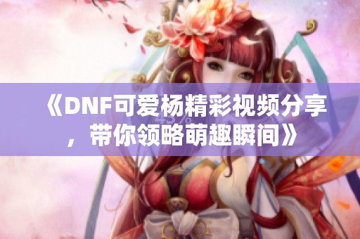 《DNF可爱杨精彩视频分享，带你领略萌趣瞬间》