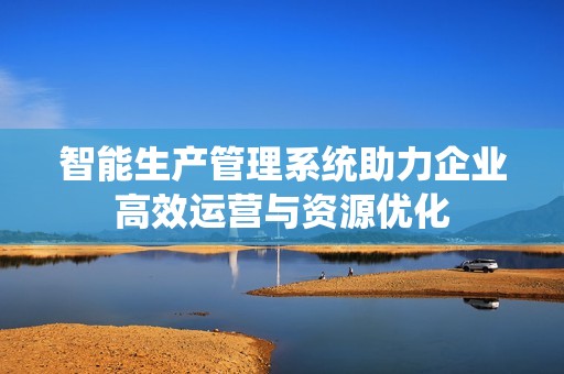 智能生产管理系统助力企业高效运营与资源优化