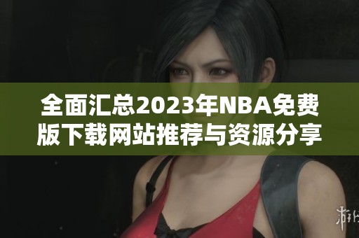 全面汇总2023年NBA免费版下载网站推荐与资源分享